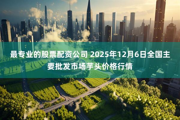 最专业的股票配资公司 2025年12月6日全国主要批发市场芋头价格行情