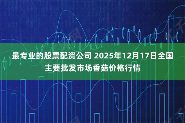 最专业的股票配资公司 2025年12月17日全国主要批发市场香菇价格行情