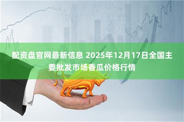 配资盘官网最新信息 2025年12月17日全国主要批发市场香瓜价格行情