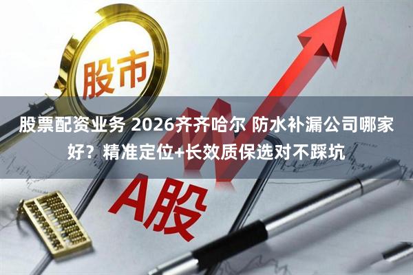 股票配资业务 2026齐齐哈尔 防水补漏公司哪家好？精准定位+长效质保选对不踩坑