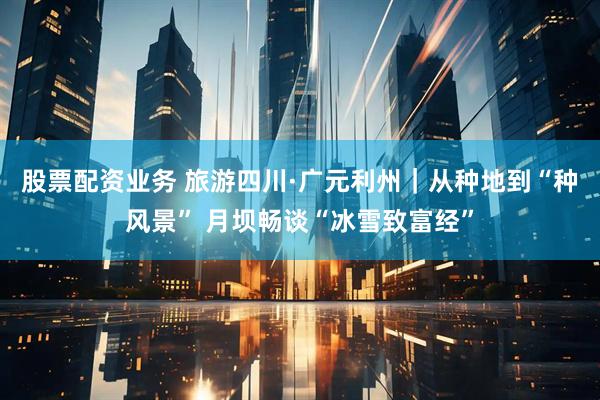 股票配资业务 旅游四川·广元利州｜从种地到“种风景” 月坝畅谈“冰雪致富经”