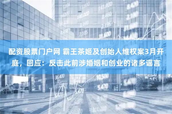 配资股票门户网 霸王茶姬及创始人维权案3月开庭，回应：反击此前涉婚姻和创业的诸多谣言