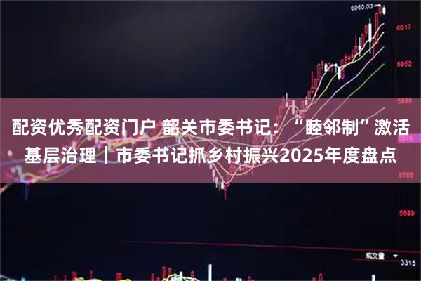 配资优秀配资门户 韶关市委书记：“睦邻制”激活基层治理｜市委书记抓乡村振兴2025年度盘点