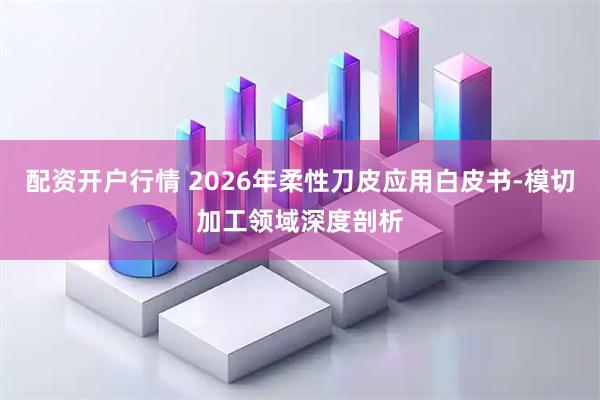 配资开户行情 2026年柔性刀皮应用白皮书-模切加工领域深度剖析