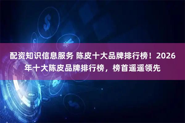 配资知识信息服务 陈皮十大品牌排行榜！2026年十大陈皮品牌排行榜，榜首遥遥领先