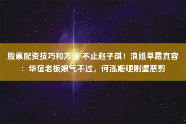股票配资技巧和方法 不止赵子琪!浪姐早露真容:华谊老板娘气不过,何泓姗硬刚遭恶剪