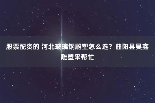股票配资的 河北玻璃钢雕塑怎么选？曲阳县昊鑫雕塑来帮忙