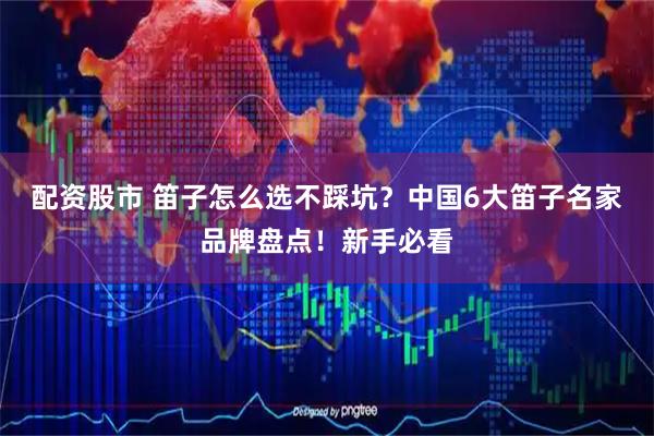 配资股市 笛子怎么选不踩坑？中国6大笛子名家品牌盘点！新手必看