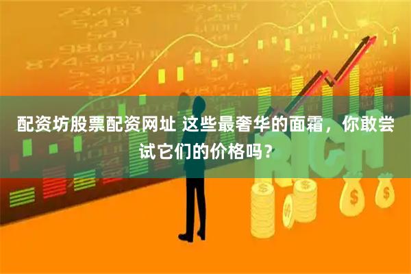 配资坊股票配资网址 这些最奢华的面霜，你敢尝试它们的价格吗？