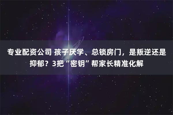 专业配资公司 孩子厌学、总锁房门，是叛逆还是抑郁？3把“密钥”帮家长精准化解