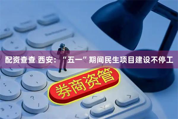 配资查查 西安：“五一”期间民生项目建设不停工