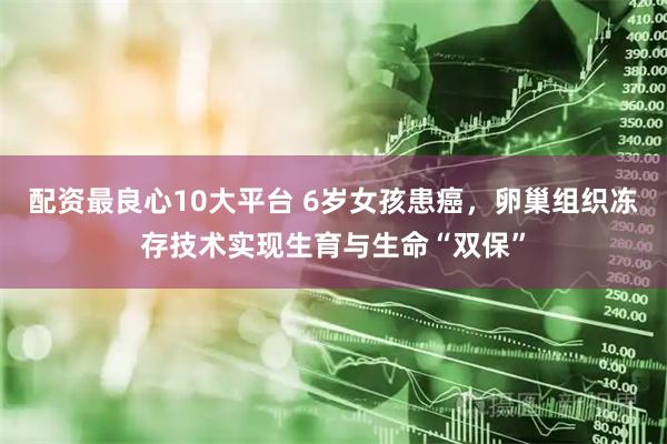 配资最良心10大平台 6岁女孩患癌，卵巢组织冻存技术实现生育与生命“双保”