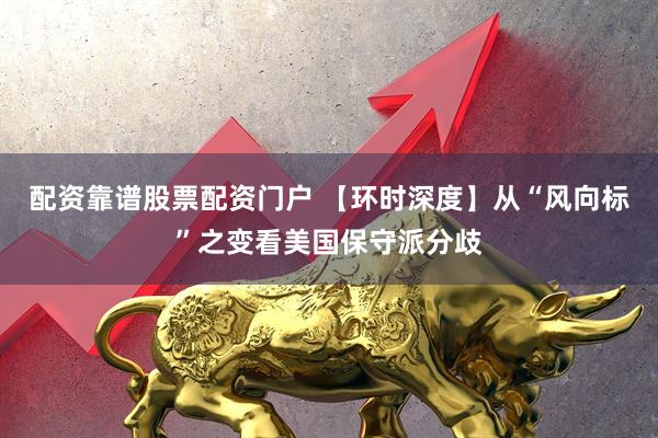 配资靠谱股票配资门户 【环时深度】从“风向标”之变看美国保守派分歧