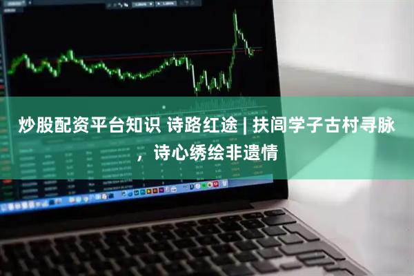 炒股配资平台知识 诗路红途 | 扶闾学子古村寻脉，诗心绣绘非遗情