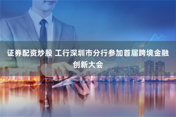 证券配资炒股 工行深圳市分行参加首届跨境金融创新大会