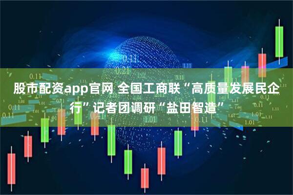 股市配资app官网 全国工商联“高质量发展民企行”记者团调研“盐田智造”