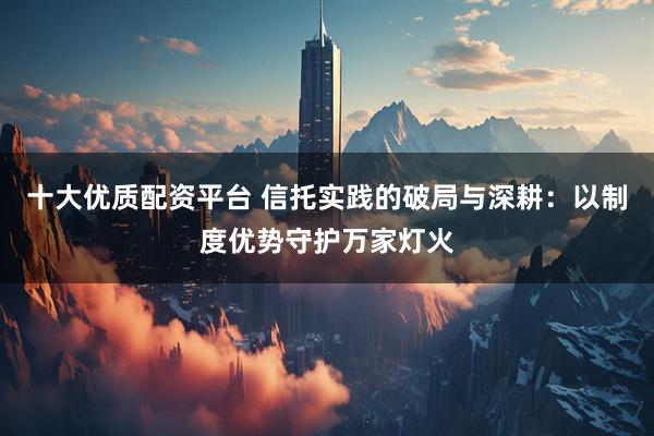 十大优质配资平台 信托实践的破局与深耕：以制度优势守护万家灯火
