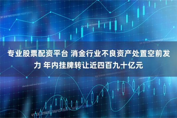专业股票配资平台 消金行业不良资产处置空前发力 年内挂牌转让近四百九十亿元