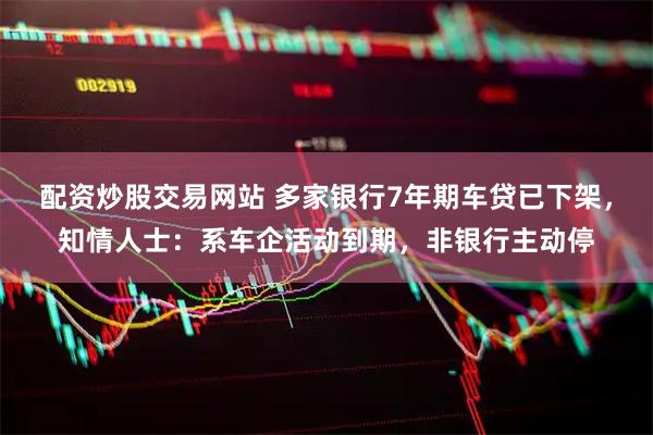 配资炒股交易网站 多家银行7年期车贷已下架，知情人士：系车企活动到期，非银行主动停